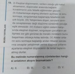 MUBA YAYINLARI
19. (1) Eleştirel düşünmenin, verileni olduğu gibi kabul
etmemenin, düşünceler arasında bağlantı
kurabilmenin yolu felsefe eğitiminden geçiyor.
(II) Ezberlemeye alışmış zihinlerin açılması ve soru
sormaya, sorgulamaya başlamada felsefenin rolü
çok büyük. (III) Yetişkinlere düşen, soruların anin-
da cevaplanması değil düşünme süresinde çocuğa
eşlik etmesidir. (IV) Ezberci eğitim sistemi karşı-
sında eleştirel düşünen, sorgulayan çocukların ye-
tişmesi zor gibi görünse de meraklı miniklerin bunu
başarması oldukça kolay aslında. (V) Aileler onla-
rin soru sormaya başladığı andan itibaren sorula-
rına cevaplar yetiştirmek yerine düşünce yollarını
açarlarsa eleştirel düşüncenin de temel taşlarını
atmış olurlar.
Bu metinde numaralanmış cümlelerden hangi-
si anlatımın akışını bozmaktadır?
B) III.
C) IV.
A) II.
D) V.
