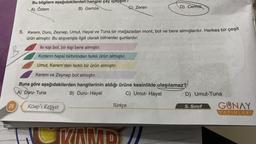 Bu bilgilere aşağıdakilerden hangisi çay içmıştır?
A) Özlem
B) Gamze
28
5. Kerem, Duru, Zeynep, Umut, Hayal ve Tuna bir mağazadan mont, bot ve bere almışlardır. Herkes bir çeşit
ürün almıştır. Bu alışverişle ilgili olarak bilinenler şunlardır:
İki kişi bot, bir kişi bere almıştır.
B
Kızların hepsi birbirinden farklı ürün almıştır.
Umut, Kerem'den farklı bir ürün almıştır.
Kerem ve Zeynep bot almıştır.
Buna göre aşağıdakilerden hangilerinin aldığı ürüne kesinlikle ulaşılamaz?
A) Duru-Tuna
B) Duru- Hayal
C) Umut- Hayal
Kamp'ı Keşfet
Türkçe
G) Zeren
VAMD
D) Cemre
D) Umut-Tuna
5. Sınıf
GUNAY
YAYINLARI