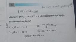 C
11
S (216
olduğuna göre, (5-4f(2-x)) dx integralinin eşiti aşağı-
dakilerden hangisidir?
(2f (x) - 3) dx = g(x)
bu torz nasıl yapılıyor?
A) 2g(2-x) -x + C
C) g(2-x) - 9x + c
13x+g(2-x)
2
+ C
B) -
D) 4g(2-x) - 7x + c
E) 2g(2-x)+ 13x + c