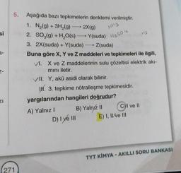 si
2-
ZI
5. Aşağıda bazı tepkimelerin denklemi verilmiştir.
1. N₂(g) + 3H₂(g) →→→ 2X(g)
NH3
2. SO3(g) + H₂O(s)
Y(suda) H2SO4
3. 2X(suda) + Y(suda)
Z(suda)
Buna göre X, Y ve Z maddeleri ve tepkimeleri ile ilgili,
VI. X ve Z maddelerinin sulu çözeltisi elektrik akı-
mını iletir.
VII. Y, akü asidi olarak bilinir.
I. 3. tepkime nötralleşme tepkimesidir.
271
-
yargılarından hangileri doğrudur?
A) Yalnız I
B) Yalnız II
D) I ye III
C) I ve II
E) I, II ve III
+2
TYT KİMYA - AKILLI SORU BANKASI