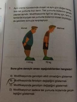 7. Aynı üreme hücrelerinde oluşan ve aynı gün doğan kardeş
yapılan aynıdır. Modifikasyonla ilgili bir deney için, farklı or-
lere tek yumurta ikizi denir. Tek yumurta ikizlerinin genetik
tamlarda büyüyen tek yumurta ikizlerinin kiloları ölçüldüğün-
de şekildeki sonuçla karşılaşılıyor.
Ahmet
110 kg
70 kg
Mehmet
Buna göre deneyin amacı aşağıdakilerden hangisidir?
A) Modifikasyonda genotipin etkili olmadığını göstermek
B) Modifikasyonda fenotipin değiştiğini göstermek
Modifikasyonda genotipin değiştiğini göstermek
D) Modifikasyonun sadece tek yumurta ikizlerinde gerçek-
leştiğini göstermek