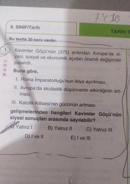 1.
K 931
9. SINIF/Tarih
Bu testte 30 soru vardır.
D) I ve II
7418
Kavimler Göçü'nün (375) ardından Avrupa'da si-
yasi, sosyal ve ekonomik açıdan önemli değişimler
yaşandı.
Buna göre,
1. Roma İmparatorluğu'nun ikiye ayrılması,
II. Avrupa'da skolastik düşüncenin etkinliğinin art-
ması,
III. Katolik Kilisesi'nin gücünün artması
gelişmelerinden hangileri Kavimler Göçü'nün
siyasi sonuçları arasında sayılabilir?
Yalnız I
B) Yalnız II
TARİH T
E) I ve III
C) Yalnız III