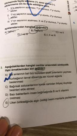 Etkileşimde fayda sağlama (+), zarar görme (-),
etkilenmeme (O) ile ifade edildiğine göre,
I. X'in sayısının azalması; T'yi olumsuz, Y'yi olumlu
etkiler.
II. T'nin sayısının azalması Y'yi olumlu, Z'yi olumsuz
etkiler.
III. Y'nin sayısının azalması; X ve Z'yi olumsuz, T'yi olumlu
etkiler.
açıklamalarından hangileri doğrudur?
A) Yalnizt
B) Yalniz II
D) Lve tit
E) I, II ve III
ED YAYINLARI
C) I ve II
3. Aşağıdakilerden hangisi canlılar arasındaki simbiyotik
ilişki örneklerinden biri değildir?
A) Bal arılarının bal özü toplarken çiçek polenlerini yayması
Kurbağanın larval dönemde tek hücreli alglerle
beslenmesi
9 4
6.
C) Bağırsak solucanlarının konak canlıdan ihtiyaç duyduğu
besinleri elde etmesi
D) Bazı bakterilerin insan bağırsağında B ve K vitamini
üretmesi
E)) Liken birlikteliğinde algin ürettiği besini mantarla paylaşması