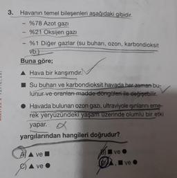 3. Havanın temel bileşenleri aşağıdaki gibidir.
- %78 Azot gazı
%21 Oksijen gazı
- %1 Diğer gazlar (su buharı, ozon, karbondioksit
vb.)
Buna göre;
▲ Hava bir karışımdır.
Su buharı ve karbondioksit havada her zaman bu-
lunur ve oranları madde döngüleri ile değişebilir.
● Havada bulunan ozon gazı, ultraviyole ışınlarını eme-
rek yeryüzündeki yaşam uzerinde olumlu bir etki
yapar.
yargılarından hangileri doğrudur?
ve
ve
ve
Ave.