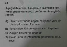 31-
Aşağıdakilerden
hangisinin meydana gel-
mesi sırasında mayoz bölünme olayı görü-
lebilir?
A) Deniz yıldızından kopan parçadan yeni bir
deniz yıldızının oluşması
B) Tohumdan kök ve yaprakların oluşması
C) Amipin bölünerek üremesi
D) Polen ana hücresinden polenlerin oluş-
masi