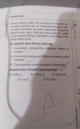 9. SINIF/Tarih
Bizans ülkesi, İpek Yolu ticaretinin en önemli üs-
lerinden birisiydi. Çin ve Hindistan'dan gelen tica-
ri ürünler Bizanslı tüccarlar sayesinde Avrupa'ya
aktarılıyordu. İpek Yolu'nda daha fazla söz sahibi
olmak isteyen Bizans, Sasanilere karşı bölge Türk-
leriyle ittifak kurdu.
Bu bilgilere göre Bizans hakkında,
1. Sasanilerin yıkılmasında doğrudan etkileri ol-
muştur.
II. Ekonomik çıkarları için ittifak kurmaktan çekin-
memiştir.
III. Ticari çıkarları siyasi icraatlarını etkilemiştir,
yargılarından hangileri savunulamaz?
A) Yalnız I
B) Yalnız II
D) I ve II
C) Yalnız III
E) II ve III
A
13.
K932
w.panoyayinevi.com
14