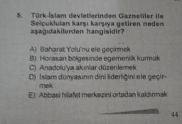 Türk-İslam devletlerinden Gazneliler ile
Selçuklulanı karşı karşıya getiren neden
aşağıdakilerden hangisidir?
A) Baharat Yolu'nu ele geçirmek
B) Horasan bölgesinde egemenlik kurmak
C) Anadolu'ya akınlar düzenlemek
D) Islam dünyasının dini liderliğini ele geçir-
mek
E) Abbasi hilafet merkezini ortadan kaldırmak