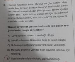 8.
Gazneli hükümdarı Sultan Mahmut, bir gün mezâlim diva-
nında iken; bir tacir, Şehzade Mesut'un kendisinden altmış
bin dinarlık kumaş aldığından ancak parasını ödemediğinden
şikâyet eder. Tacirin, hakkını aramak istediğini dile getirmesi
üzerine Sultan Mahmut, taciri haklı bulur ve alacağının he-
men ödenmesini emreder.
Gazneli Devleti'nde yaşanan bu durumla ilgili olarak aşa-
ğıdakilerden hangisi söylenebilir?
A) Dava açmanın sultanın iznine bağlı olduğu
B) Mezâlim divanının Gaznelilere özgü bir kurum olduğu
C) Sultanın gerektiği durumlarda yargı kararı verebildiği
D) Mezâlim divanının yalnızca ticari davalara bakmak için
kurulduğu
E) Ticari davaların İslam Hukuku dışında tutulduğu