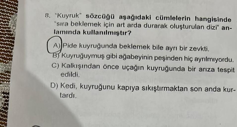 8. "Kuyruk" sözcüğü aşağıdaki cümlelerin hangisinde
"sıra beklemek için art arda durarak oluşturulan dizi" an-
lamında kullanılmıştır?
A) Pide kuyruğunda beklemek bile ayrı bir zevkti.
B) Kuyruğuymuş gibi ağabeyinin peşinden hiç ayrılmıyordu.
C) Kalkışında