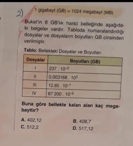 1 gigabayt (GB)= 1024 megabayt (MB)
2)
Buket'in 8 GB'lik harici belleğinde aşağıda-
ki belgeler vardır. Tabloda numaralandırdığı
dosyalar ve dosyaların boyutları GB cinsinden
verilmiştir.
Tablo: Bellekteki Dosyalar ve Boyutları
Boyutları (GB)
Dosyalar
1
||