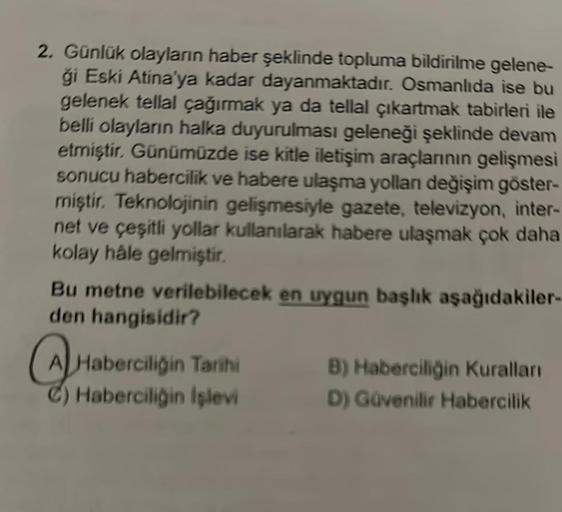 2. Günlük olayların haber şeklinde topluma bildirilme gelene-
ģi Eski Atina'ya kadar dayanmaktadır. Osmanlıda ise bu
gelenek tellal çağırmak ya da tellal çıkartmak tabirleri ile
belli olayların halka duyurulması geleneği şeklinde devam
etmiştir. Günümüzde