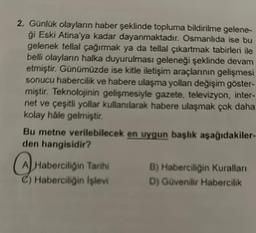 2. Günlük olayların haber şeklinde topluma bildirilme gelene-
ģi Eski Atina'ya kadar dayanmaktadır. Osmanlıda ise bu
gelenek tellal çağırmak ya da tellal çıkartmak tabirleri ile
belli olayların halka duyurulması geleneği şeklinde devam
etmiştir. Günümüzde ise kitle iletişim araçlarının gelişmesi
sonucu habercilik ve habere ulaşma yollanı değişim göster-
miştir. Teknolojinin gelişmesiyle gazete, televizyon, inter-
net ve çeşitli yollar kullanılarak habere ulaşmak çok daha
kolay hâle gelmiştir.
Bu metne verilebilecek en uygun başlık aşağıdakiler-
den hangisidir?
Haberciliğin Tarihi
C) Haberciliğin Işlevi
B) Haberciliğin Kuralları
D) Güvenilir Habercilik