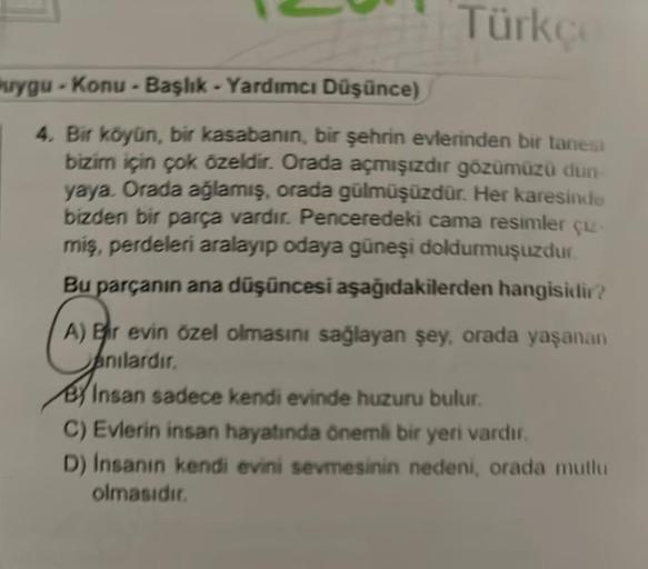 Türkçe
uygu-Konu - Başlık - Yardımcı Düşünce)
4. Bir köyün, bir kasabanın, bir şehrin evlerinden bir tanesi
bizim için çok özeldir. Orada açmışızdır gözümüzü dun
yaya. Orada ağlamış, orada gülmüşüzdür. Her karesinde
bizden bir parça vardır. Penceredeki cam