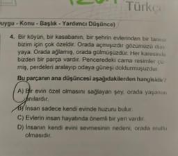 Türkçe
uygu-Konu - Başlık - Yardımcı Düşünce)
4. Bir köyün, bir kasabanın, bir şehrin evlerinden bir tanesi
bizim için çok özeldir. Orada açmışızdır gözümüzü dun
yaya. Orada ağlamış, orada gülmüşüzdür. Her karesinde
bizden bir parça vardır. Penceredeki cama resimler çiz-
miş, perdeleri aralayıp odaya güneşi doldurmuşuzdur.
Bu parçanın ana düşüncesi aşağıdakilerden hangisidir?
A) Bir evin özel olmasını sağlayan şey, orada yaşanan
anılardır.
B Insan sadece kendi evinde huzuru bulur.
C) Evlerin insan hayatında önemli bir yeri vardır.
D) Insanın kendi evini sevmesinin nedeni, orada mutlu
olmasıdır.