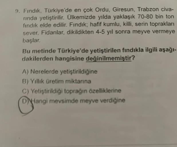 9. Fındık, Türkiye'de en çok Ordu, Giresun, Trabzon civa-
rinda yetiştirilir. Ülkemizde yılda yaklaşık 70-80 bin ton
fındık elde edilir. Fındık; hafif kumlu, killi, serin toprakları
sever. Fidanlar, dikildikten 4-5 yıl sonra meyve vermeye
başlar.
Bu metind