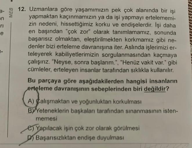 on
e
MEB
12. Uzmanlara göre yaşamımızın pek çok alanında bir işi
yapmaktan kaçınmamızın ya da işi yapmayı ertelememi-
zin nedeni, hissettiğimiz korku ve endişelerdir. İşi daha
en başından "çok zor" olarak tanımlamamız, sonunda
başarısız olmaktan, eleştiril