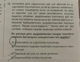on
e
MEB
12. Uzmanlara göre yaşamımızın pek çok alanında bir işi
yapmaktan kaçınmamızın ya da işi yapmayı ertelememi-
zin nedeni, hissettiğimiz korku ve endişelerdir. İşi daha
en başından "çok zor" olarak tanımlamamız, sonunda
başarısız olmaktan, eleştirilmekten korkmamız gibi ne-
denler bizi erteleme davranışına iter. Aslında işlerimizi er-
teleyerek kabiliyetlerimizin sorgulanmasından kaçmaya
çalışırız. "Neyse, sonra başlarım.", "Henüz vakit var." gibi
cümleler, erteleyen insanlar tarafından sıklıkla kullanılır.
Bu parçaya göre aşağıdakilerden hangisi insanların
erteleme davranışının sebeplerinden biri değildir?
A) Calışmaktan ve yoğunluktan korkulması
BY Yeteneklerin başkaları tarafından sınanmasının isten-
memesi
e) Yapılacak işin çok zor olarak görülmesi
D) Başarısızlıktan endişe duyulması