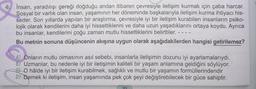 İnsan, yaradılışı gereği doğduğu andan itibaren çevresiyle iletişim kurmak için çaba harcar.
Sosyal bir varlık olan insan, yaşamının her döneminde başkalarıyla iletişim kurma ihtiyacı his-
seder. Son yıllarda yapılan bir araştırma, çevresiyle iyi bir iletişim kurabilen insanların psiko-
lojik olarak kendilerini daha iyi hissettiklerini ve daha uzun yaşadıklarını ortaya koydu. Ayrıca
bu insanlar, kendilerini çoğu zaman mutlu hissettiklerini belirttiler.
Bu metnin sonuna düşüncenin akışına uygun olarak aşağıdakilerden hangisi getirilemez?
A) Onların mutlu olmasının asıl sebebi, insanlarla iletişimin dozunu iyi ayarlamalarıydı.
B) Uzmanlar, bu nedenle iyi bir iletişimin kaliteli bir yaşam anlamına geldiğini söylüyor.
O hâlde iyi bir iletişim kurabilmek, sağlıklı ve mutlu bir yaşamın formüllerindendir
D) Demek ki iletişim, insan yaşamında pek çok şeyi değiştirebilecek bir güce sahiptir.