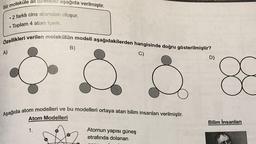 Bir moleküle ait özellikler aşağıda verilmiştir.
• 2 farklı cins atomdan oluşur.
Toplam 4 atom içerir.
●
Özellikleri verilen molekülün modeli aşağıdakilerden hangisinde doğru gösterilmiştir?
A)
B)
1.
Aşağıda atom modelleri ve bu modelleri ortaya atan bilim insanları verilmiştir.
Atom Modelleri
C)
Atomun yapısı güneş
etrafında dolanan
D)
88
Bilim İnsanları