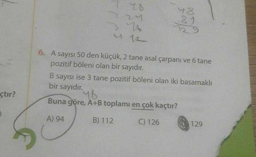 çtır?
D
SUNJ
70
14
412
48
.81
6. A sayısı 50 den küçük, 2 tane asal çarpanı ve 6 tane
pozitif böleni olan bir sayıdır.
B sayısı ise 3 tane pozitif böleni olan iki basamaklı
bir sayıdır.
48
Buna göre, A+B toplamı en çok kaçtır?
A) 94
B) 112
C) 126
129