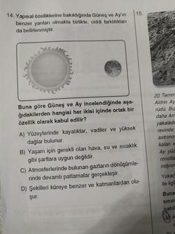 14. Yapısal özelliklerine bakıldığında Güneş ve Ay'ın 15.
benzer yanları olmakla birlikte, ciddi farklılıkları
da belirlenmiştir.
Buna göre Güneş ve Ay incelendiğinde aşa-
ğıdakilerden hangisi her ikisi içinde ortak bir
özellik olarak kabul edilir?
A) Yüzeylerinde kayalıklar, vadiler ve yüksek
dağlar bulunur.
B) Yaşam için gerekli olan hava, su ve sıcaklık
gibi şartlara uygun değildir.
C) Atmosferlerinde bulunan gazların dönüşümle-
rinde devamlı patlamalar gerçekleşir.
D) Şekilleri küreye benzer ve katmanlardan olu-
şur.
20 Temm
Aldrin Ay
rüdü. Bu
daha Arr
yakaladı
revinde,
astrono
kalan e
Ay yüz
ronotla
milyon
Yukarı
ile ilgil
Buna
sının
pabil
A
n