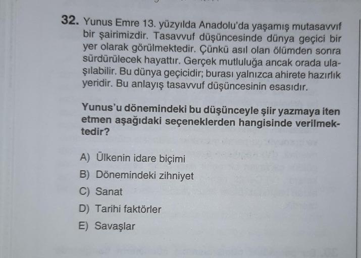 32. Yunus Emre 13. yüzyılda Anadolu'da yaşamış mutasavvıf
bir şairimizdir. Tasavvuf düşüncesinde dünya geçici bir
yer olarak görülmektedir. Çünkü asıl olan ölümden sonra
sürdürülecek hayattır. Gerçek mutluluğa ancak orada ula-
şılabilir. Bu dünya geçicidir