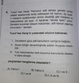 BAHO
4. Yusuf Has Hacip "Kanunun adil olması gerekir çünkü
adalet esaslarında tertip edilmeyen bir kanun, üç ayak-
lı masanın ayaklarından birinin eksikliği gibi hatalara ve
haksızlıklara yol açar. O takdirde "devlet tahtı" yıkılır.
Devletini korumak isteyen hükümdar, adil kanun yapmak
zorundadır." demiştir.
nsbes180
Yusuf Has Hacip'in yukarıdaki sözüne bakılarak;
I. Devletlerin gücü adil kanunların varlığına bağlıdır.
II. Siyasi birliğin devamlılığında adalet duygusu önem-
lidir.
III. Türk hükümdarları tarih boyunca kanunlarla ülkeleri-
ni idare etmiştir.
yargılardan hangilerine ulaşılabilir?
A) Yalnız I
D) I ve III
B) Yalnız II
C) I ve II
E) I, II ve III