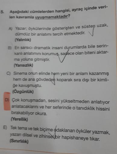 5. Aşağıdaki cümlelerden hangisi, ayraç içinde veri-
len kavramla uyuşmamaktadır?
A) Yazar, öykülerinde gösterişten ve süsten uzak,
dümdüz bir anlatımı tercih etmektedir.
(Yalınlık)
B) En sarsıcı dramatik insani durumlarda bile serin-
kanlı anlatımını koru