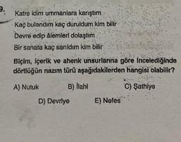 9.
Katre idim ummanlara karıştım
Kaç bulandım kaç duruldum kim bilir
Devre edip âlemleri dolaştım
Bir sanata kaç sanıldım kim bilir
Biçim, içerik ve ahenk unsurlarına göre incelediğinde
dörtlüğün nazım türü aşağıdakilerden hangisi olabilir?
A) Nutuk
B) İlahi
C) Şathiye
D) Devriye
E) Nefes