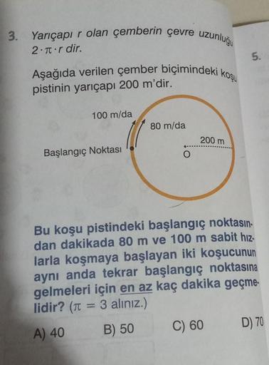 3. Yarıçapır olan çemberin çevre uzunluğu
2. r dir.
Aşağıda verilen çember biçimindeki koşu
pistinin yarıçapı 200 m'dir.
100 m/da
Başlangıç Noktası
80 m/da
200 m
5.
Bu koşu pistindeki başlangıç noktasın-
dan dakikada 80 m ve 100 m sabit hız-
larla koşmaya 