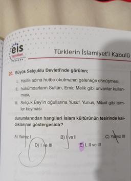 eis
Yayınları
20. Büyük Selçuklu Devleti'nde görülen;
1. Halife adına hutbe okutmanın geleneğe dönüşmesi,
II, hükümdarların Sultan, Emir, Melik gibi unvanlar kullan-
Türklerin İslamiyet'i Kabulü
ması,
III. Selçuk Bey'in oğullarına Yusuf, Yunus, Mikail gibi isim-
ler koyması
durumlarından hangileri İslam kültürünün tesirinde kal-
dıklarının göstergesidir?
A) Yalnız I
D) I ve III
B) Ive II
E) I, II ve III
C) Yalnız III