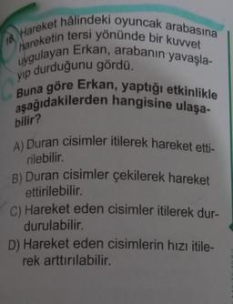 Hareket hâlindeki oyuncak arabasına
hareketin tersi yönünde bir kuvvet
uygulayan Erkan, arabanın yavaşla-
yıp durduğunu gördü.
aşağıdakilerden hangisine ulaşa-
Buna göre Erkan, yaptığı etkinlikle
16.
bilir?
A) Duran cisimler itilerek hareket etti-
rilebilir.
B) Duran cisimler çekilerek hareket
ettirilebilir.
C) Hareket eden cisimler itilerek dur-
durulabilir.
D) Hareket eden cisimlerin hızı itile-
rek arttırılabilir.