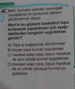 46. Mert, kuvvetin cisimler üzerindeki
yavaşlatma ve durdurma etkisini
gözlemlemek istiyor.
Mert'in bu gözlemi basketbol topu
kullanarak yapabilmesi için aşağı-
dakilerden hangisini uygulaması
gerekir?
A) Topa ip bağlayarak döndürmesi
B) Duran topa kuvvet uygulaması
C) Hareket eden topa, topun hareketi
ile aynı yönde kuvvet uygulaması
D) Hareket eden topa, topun hareketi
ile zıt yönde yavaşça kuvvet uy-
gulaması