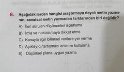 8. Aşağıdakilerden hangisi araştırmaya dayalı metin yazma-
nin, sanatsal metin yazmadan farklarından biri değildir?
A) İleri sürülen düşünceleri ispatlama
B) İmla ve noktalamaya dikkat etme
C) Konuyla ilgili bilimsel verilere yer verme
D) Açıklayıcı/tartışmacı anlatım kullanma
E) Düşünsel plana uygun yazma