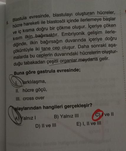 6.
Blastula evresinde, blastulayı oluşturan hücreler,
hücre hareketi ile blastosöl içinde ilerlemeye başlar
ve iç kısma doğru bir çökme oluşur. İçeriye çöken
kısım ilkin bağırsaktır. Embriyonik gelişim ilerle-
diğinde, ilkin bağırsağın duvarında içeriye do