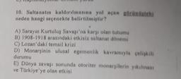 10. Saltanatın kaldırılmasına yol açan görünistehi
neden hangi seçenekte belirtilmiştir?
A) Sarayın Kurtuluş Savaşı'na karşı olan tutumu
B) 1908-1918 arasındaki etkisiz saltanat dönemi
C) Lozan'daki temsil krizi
D) Monarşinin ulusal egemenlik kavramıyla çelişkili
durumu
E) Dünya savaşı sonunda otoriter monarşilerin yıkılması
ve Türkiye'ye olan etkisi