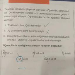 1. Takvimler konusunu işleyecek olan Sinem Öğretmen, öğrencileri-
ne "On iki Hayyanlı Türk takvimi, deyince aklınıza neler geliyor?"
sorusunu yöneltmiştir. Öğrencilerden bazıları aşağıdaki cevapları
vermiştir.
1. Türklerin kullandığı ilk takvimdir.
II. Ay yılı esasına göre düzenlenmiştir.
III. Hangi tarihten itibaren kullanıldığı bilinmemekle birlikte bu tak-
vim Kök Türkler ve Uygurlar tarafından kullanılmıştır.
Öğrencilerin verdiği cevaplardan hangileri doğrudur?
A) Yalnız I
DI ve III
B Yalnız II
E I, II ve III
C) I ve II
L