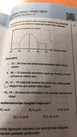 C 8.B
AZANIM ODAKLI KONU TESTİ
Perde Madde Taşınması - II
Yeşil yapraklı bir bitkinin gün boyunca terleme ile kaybettiği
u miktarı incelendiğinde aşağıdaki grafik elde edilmiştir.
su
Terleme ile yitirilen su miktarı
2
00
06
12
18
24
Zaman (saat)
Buna göre,
1. 00-06 arasında terlemede lentiseller etkili olmuş
olabilir.
II. 06-12 arasında stomaların açılması terleme hızının
artmasına neden olur.
D) I, II ve III
12-18 arasında terleme ile yitirilen su miktarındaki
değişimde ışık şiddeti etkili olabilir.
V-18-24 arasında stomaların por açıklığı maksimuma
ulaşır.
açıklamalarından hangileri doğrudur?
A) I ve II
B) II ve IV
C) III ve IV
E) II, III ve IV
iyoloji öğretmeni stomanın por açıklığındaki değişimi
sağıdaki şekildeki göstermiştir.
3.