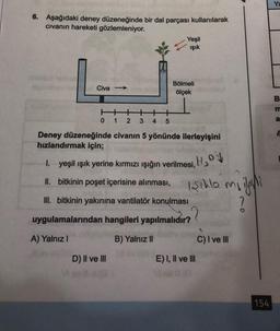 6. Aşağıdaki deney düzeneğinde bir dal parçası kullanılarak
civanın hareketi gözlemleniyor.
Civa-
0
1 2 3 4 5
Yeşil
ışık
Bölmeli
ölçek
Deney düzeneğinde civanın 5 yönünde ilerleyişini
hızlandırmak için;
D) II ve III
1.
yeşil ışık yerine kırmızı ışığın verilmesi,
II. bitkinin poşet içerisine alınması,
H₂OV
Işıklo mi
?
III. bitkinin yakınına vantilatör konulması
uygulamalarından hangileri yapılmalıdır??
A) Yalnız I
B) Yalnız II
E) I, II ve III
C) I ve III
ilgili
154
B
a