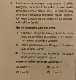 2. Görevlerini tamamlayan uzay araçları özellikle
Dünya'ya dönerken kütle çekim kuvveti nede-
niyle çok yüksek hızlara ulaşır. Bu hızların uzay
aracında yaratacağı tahribatın önüne geçmek
için uzay araçları bu durumdan en az etkilene-
cek şekilde üretilir.
Bu açıklamadan yola çıkılarak,
1. Atmosferi oluşturan hava yüksek hızlarda
güçlü bir sürtünme oluşturarak uzay araçla-
rının yüzey sıcaklığını yükseltir.
II. Uzaya gönderilip tekrar Dünya'ya dönebilen
uzay araçları vardır.
III. Uzay araçlarının dış kaplaması pürüzsüz
maddelerden seçilerek yapılır.
yorumlarından hangileri yapılabilir?
A) Yalnız II.
B) I ve III.
C) II ve III.
D) I, II ve III.