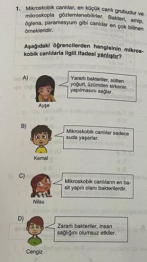 1. Mikroskobik canlılar, en küçük canlı grubudur ve
mikroskopla gözlemlenebilirler. Bakteri, amip,
öglena, paramesyum gibi canlilar en çok bilinen
örnekleridir.
Aşağıdaki öğrencilerden hangisinin mikros-
kobik canlılarla ilgili ifadesi yanlıştır?
A)
B)
C)
