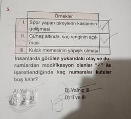 5.
Örnekler
1. Spor yapan bireylerin kaslarının
gelişmesi
II. Güneş altında, saç renginin açıl-
masi
III. Kulak memesinin yapışık olması
İnsanlarda görülen yukarıdaki olay ve du-
rumlardan modifikasyon olanlar "✔" ile
işaretlendiğinde kaç numaralaı kutular
boş kalır?
A) Yalnız
13
B) Yalnız III
D) II ve III