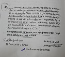 36.
Nehirleri arasındaki verimli topraklarda kurulmuş
olan bu medeniyet, dünyanın en eski uygarlıkları arasın-
da yer almaktadır. Ekonomisi daha çok tarıma dayalıdır.
İpek böcekçiliği ve ipek üretimi, İpek Yolu'nun ortaya çık-
masına ve ticaretin gelişmesine katkı sağlamıştır. Ayrıca
bu medeniyet; barut, matbaa, mürekkep, pusula, kâğıt
gibi insanlık tarihine yön veren birçok buluşun ortaya çık-
Comod
masında etkili olmuştur. (M)
Paragrafta boş bırakılan yere aşağıdakilerden hangi-
sinin getirilmesi doğru olur?
A) Ganj ve indus
C) Seyhun ve Ceyhun
B) Fırat ve Dicle
D) Obi ve Yenisey
Sarı Irmak ve Gök Irmak