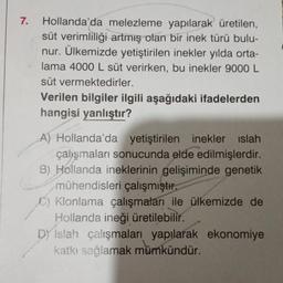 7. Hollanda'da melezleme yapılarak üretilen,
süt verimliliği artmış olan bir inek türü bulu-
nur. Ülkemizde yetiştirilen inekler yılda orta-
lama 4000 L süt verirken, bu inekler 9000 L
süt vermektedirler.
Verilen bilgiler ilgili aşağıdaki ifadelerden
hangisi yanlıştır?
A) Hollanda'da yetiştirilen inekler islah
çalışmaları sonucunda elde edilmişlerdir.
B) Hollanda ineklerinin gelişiminde genetik
mühendisleri çalışmıştır.
C) Klonlama çalışmaları ile ülkemizde de
Hollanda ineği üretilebilir.
DY Islah çalışmaları yapılarak ekonomiye
katkı sağlamak mümkündür.