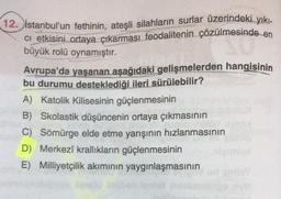 12. İstanbul'un fethinin, ateşli silahların surlar üzerindeki yıkı-
ci etkisini ortaya çıkarması feodalitenin çözülmesinde en
büyük rolü oynamıştır.
esinde
Avrupa'da yaşanan aşağıdaki gelişmelerden hangisinin
bu durumu desteklediği ileri sürülebilir?
A) Katolik Kilisesinin güçlenmesinin
B) Skolastik düşüncenin ortaya çıkmasının
C) Sömürge elde etme yarışının hızlanmasının
D) Merkezî krallıkların güçlenmesinin
E) Milliyetçilik akımının yaygınlaşmasının