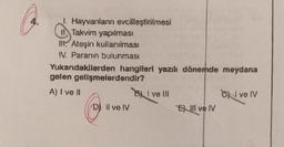 1. Hayvanların evcilleştirilmesi
Takvim yapılması
II. Ateşin kullanılması
IV. Paranın bulunması
Yukarıdakilerden hangileri yazılı dönemde meydana
gelen gelişmelerdendir?
A) I ve II
D) Il ve IV
BI ve III
Ell ve IV
Ove IV