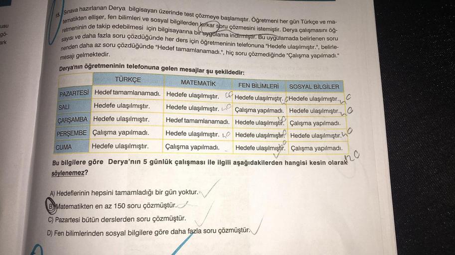 usu
gö-
ark
15. Sınava hazırlanan Derya bilgisayarı üzerinde test çözmeye başlamıştır. Öğretmeni her gün Türkçe ve ma-
tematikten ellişer, fen bilimleri ve sosyal bilgilerden kirkar soru çözmesini istemiştir. Derya çalışmasını öğ-
retmeninin de takip edebi