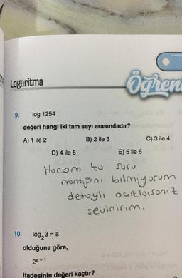 Logaritma
9.
10.
Ögren
log 1254
değeri hangi iki tam sayı arasındadır?
A) 1 ile 2
B) 2 ile 3
D) 4 ile 5
E) 5 ile 6
Hocom bu soru
montiğini bilmiyorum
detaylı outlorsanız
sevinirim.
log23 = a
olduğuna göre,
2ª-1
ifadesinin değeri kaçtır?
C) 3 ile 4