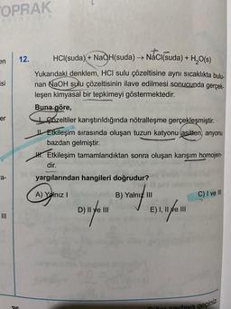 TOPRAK
ayincilik
en
isi
er
a-
26
12.
20
HCl(suda) + NaOH(suda) → NaCl(suda) + H₂O(s)
Yukarıdaki denklem, HCI sulu çözeltisine aynı sıcaklıkta bulu-
nan NaOH sulu çözeltisinin ilave edilmesi sonucunda gerçek-
leşen kimyasal bir tepkimeyi göstermektedir.
Buna göre,
Cozeltiler karıştırıldığında nötralleşme gerçekleşmiştir.
Etkileşim sırasında oluşan tuzun katyonu (asitten, anyonu
bazdan gelmiştir.
H. Etkileşim tamamlandıktan sonra oluşan karışım homojen-
dir.
yargılarından hangileri doğrudur?
A) Yalnız I
D) 1 / 1
B) Yalnız III
E) 1. 17/ 11
C) I ve Ill
Ditor cayfaya geçiniz.