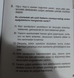 2. Oğuz Atay'ın eserleri bağımlılık yaratır, onun satır ara-
larındaki dehlizlerden vurgun yemeden çıkmak mümkün
değildir.
Bu cümledeki altı çizili ifadenin cümleye kattığı anlam
aşağıdakilerin hangisinde vardır?
A) Bazı sanatçıların yazdıklarını bir okuyuşta anlamayı
beklemek, gelmeyecek bir treni beklemek gibidir.
B) Yazarın eserlerindeki hemen göze çarpmayan, zorla-
yıcı ve derin anlamlar, okuyucuyu öylesine etkiler ki
onu sarsmadan bırakmaz.
C) Okuyucu, bütün eserlerini okuduktan sonra ondan
kopmaya çalıştıkça onun eserlerine gömüldüğünü fark
eder.
D) Kimi sanatçıların kalemlerindeki güç, okurun içine
-onlara bile fark ettirmeden- sızar ve düşünmeyi bilen
okura farklı sorgulatmalar yaptırır.
E) Yazarın yoğun anlatımını fark edemezseniz eserlerini
okurken tuzsuz bir yemek yiyormuş gibi hissedersiniz
ve ona karşı ön yargıya kapılırsınız.
BAHCESE
8